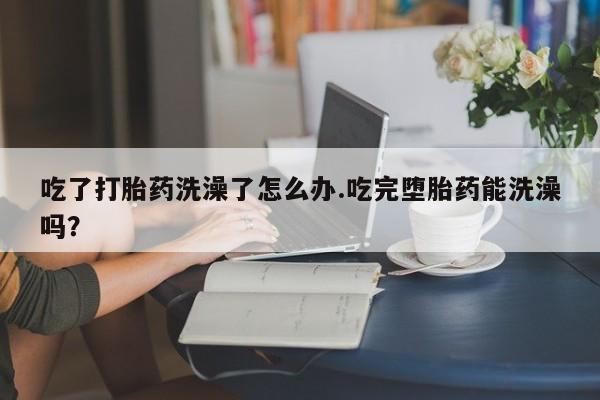 网上米非米索在线购买吃了打胎药洗澡了怎么办.吃完堕胎药能洗澡吗？