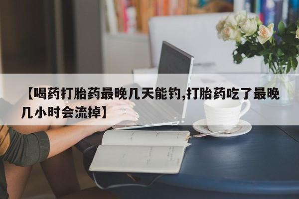 网上米非米索在线购买【喝药打胎药最晚几天能钓,打胎药吃了最晚几小时会流掉】