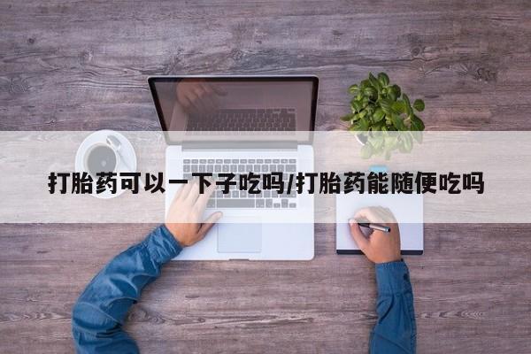 网上米非米索在线购买打胎药可以一下子吃吗/打胎药能随便吃吗
