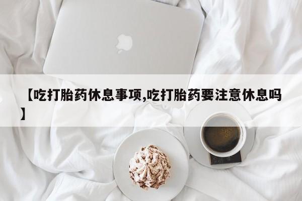 网上米非米索在线购买【吃打胎药休息事项,吃打胎药要注意休息吗】