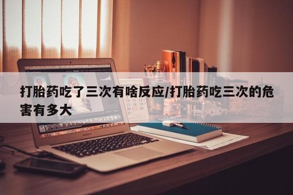 网上米非米索在线购买打胎药吃了三次有啥反应/打胎药吃三次的危害有多大