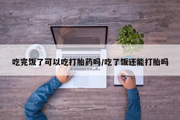 网上米非米索在线购买吃完饭了可以吃打胎药吗/吃了饭还能打胎吗