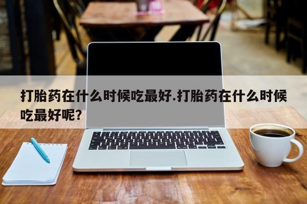 网上米非米索在线购买打胎药在什么时候吃最好.打胎药在什么时候吃最好呢？