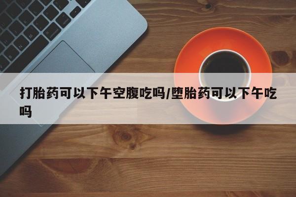 网上米非米索在线购买打胎药可以下午空腹吃吗/堕胎药可以下午吃吗