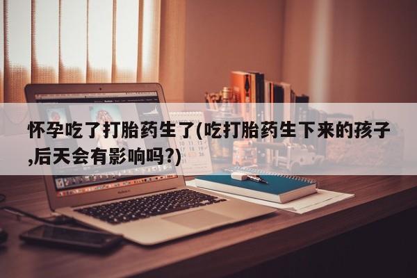 网上米非米索在线购买怀孕吃了打胎药生了(吃打胎药生下来的孩子,后天会有影响吗?)