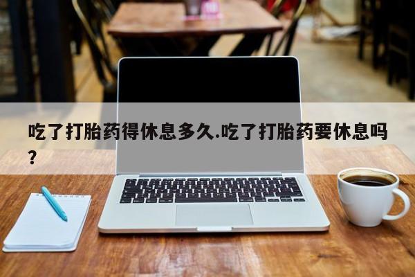 网上米非米索在线购买吃了打胎药得休息多久.吃了打胎药要休息吗？