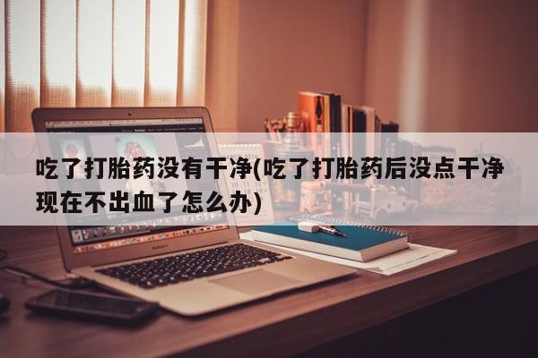 网上米非米索在线购买吃了打胎药没有干净(吃了打胎药后没点干净现在不出血了怎么办)