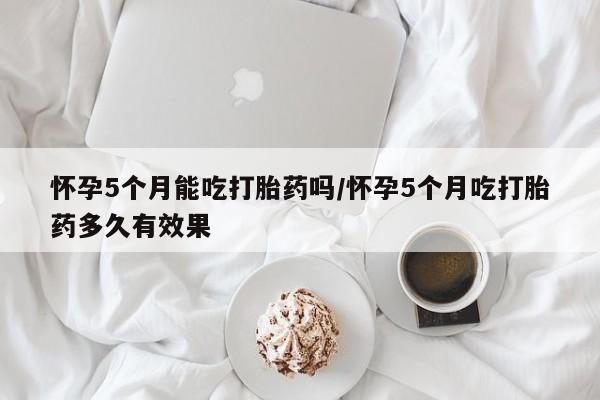 网上米非米索在线购买怀孕5个月能吃打胎药吗/怀孕5个月吃打胎药多久有效果
