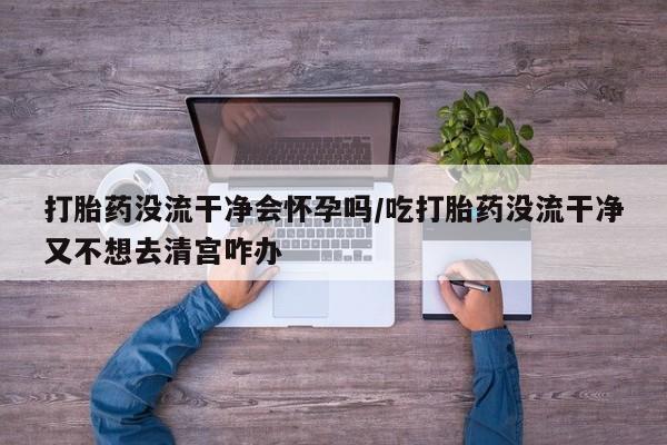 网上米非米索在线购买打胎药没流干净会怀孕吗/吃打胎药没流干净又不想去清宫咋办