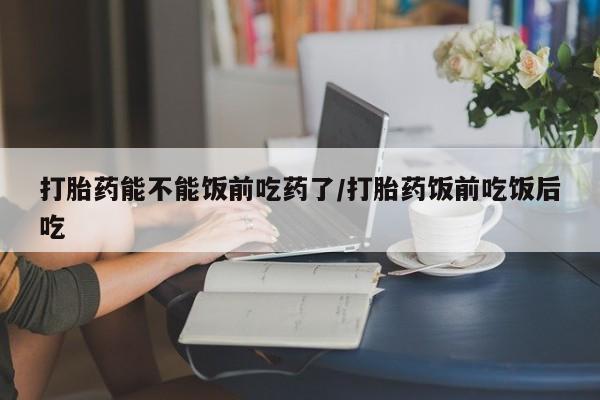网上米非米索在线购买打胎药能不能饭前吃药了/打胎药饭前吃饭后吃