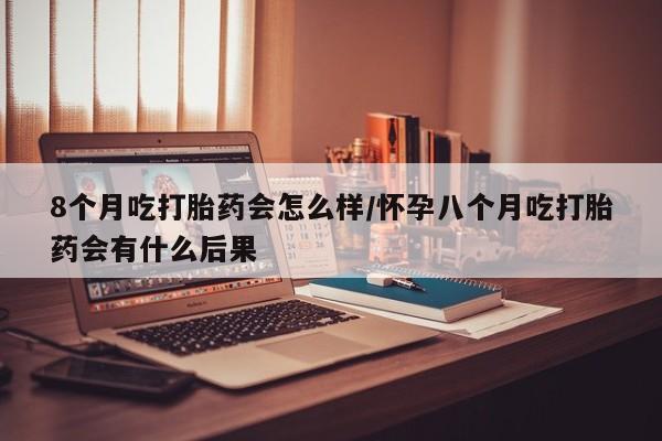 网上米非米索在线购买8个月吃打胎药会怎么样/怀孕八个月吃打胎药会有什么后果