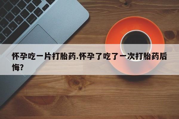 网上米非米索在线购买怀孕吃一片打胎药.怀孕了吃了一次打胎药后悔？