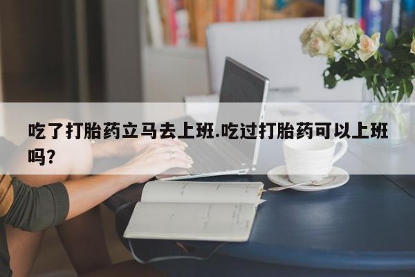网上米非米索在线购买吃了打胎药立马去上班.吃过打胎药可以上班吗？