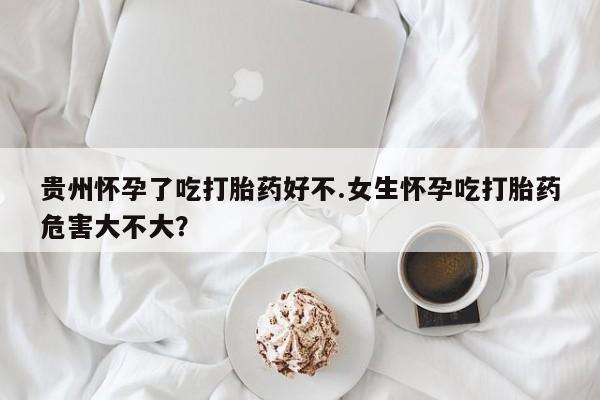 网上米非米索在线购买贵州怀孕了吃打胎药好不.女生怀孕吃打胎药危害大不大？