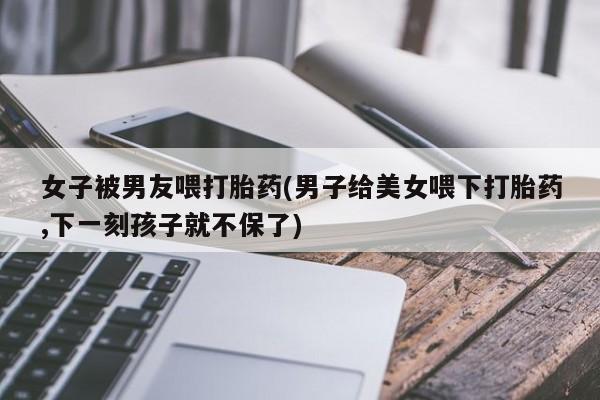 网上米非米索在线购买女子被男友喂打胎药(男子给美女喂下打胎药,下一刻孩子就不保了)