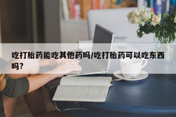 网上米非米索在线购买吃打胎药能吃其他药吗/吃打胎药可以吃东西吗?