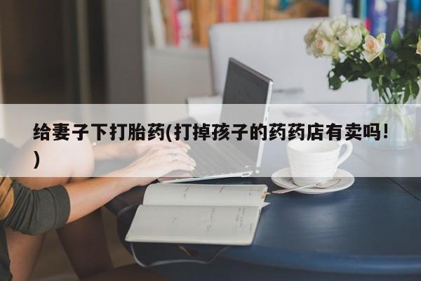 网上米非米索在线购买给妻子下打胎药(打掉孩子的药药店有卖吗!)