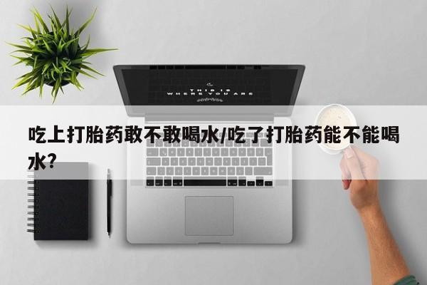 网上米非米索在线购买吃上打胎药敢不敢喝水/吃了打胎药能不能喝水?