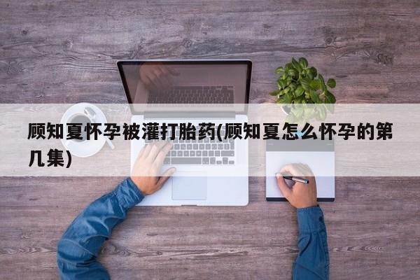 网上米非米索在线购买顾知夏怀孕被灌打胎药(顾知夏怎么怀孕的第几集)