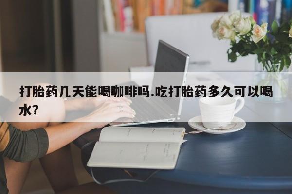 网上米非米索在线购买打胎药几天能喝咖啡吗.吃打胎药多久可以喝水？