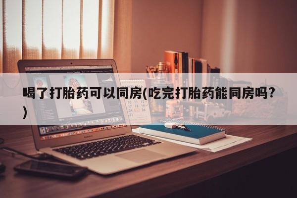 网上米非米索在线购买喝了打胎药可以同房(吃完打胎药能同房吗?)