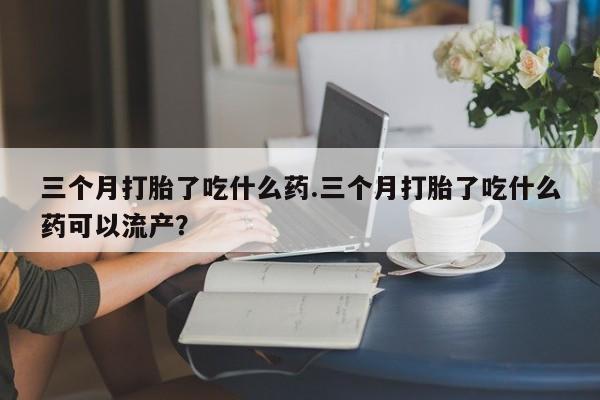 网上米非米索在线购买三个月打胎了吃什么药.三个月打胎了吃什么药可以流产？