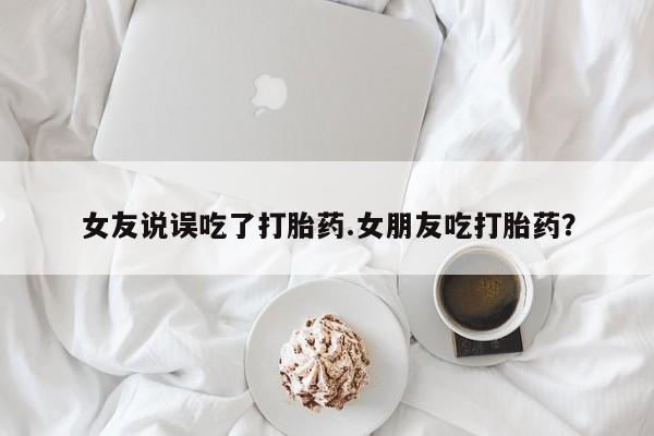 网上米非米索在线购买女友说误吃了打胎药.女朋友吃打胎药？