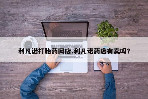 网上米非米索在线购买利凡诺打胎药网店.利凡诺药店有卖吗？