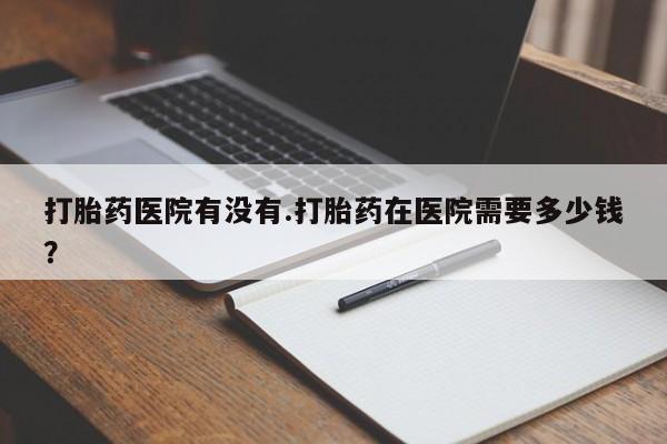 网上米非米索在线购买打胎药医院有没有.打胎药在医院需要多少钱？