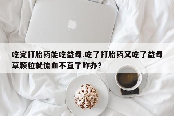 网上米非米索在线购买吃完打胎药能吃益母.吃了打胎药又吃了益母草颗粒就流血不直了咋办？