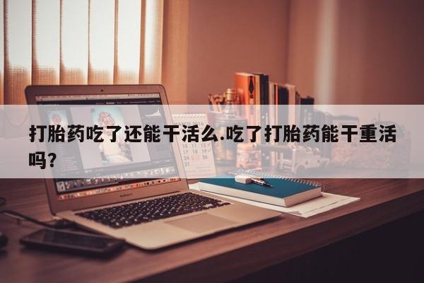 网上米非米索在线购买打胎药吃了还能干活么.吃了打胎药能干重活吗？