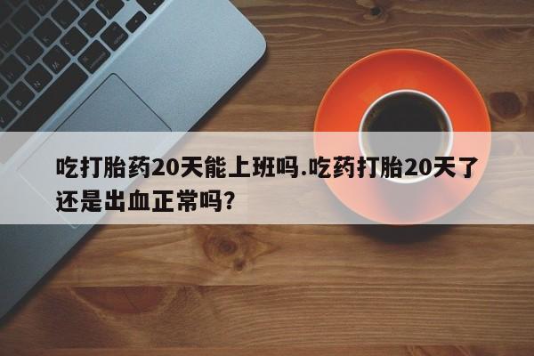 网上米非米索在线购买吃打胎药20天能上班吗.吃药打胎20天了还是出血正常吗？