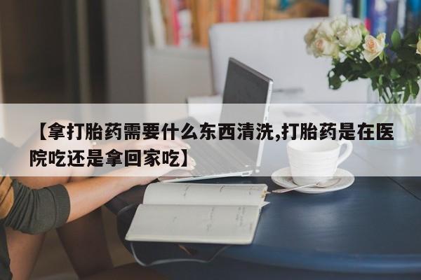 网上米非米索在线购买【拿打胎药需要什么东西清洗,打胎药是在医院吃还是拿回家吃】