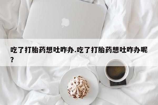 网上米非米索在线购买吃了打胎药想吐咋办.吃了打胎药想吐咋办呢？