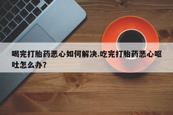 网上米非米索在线购买喝完打胎药恶心如何解决.吃完打胎药恶心呕吐怎么办？