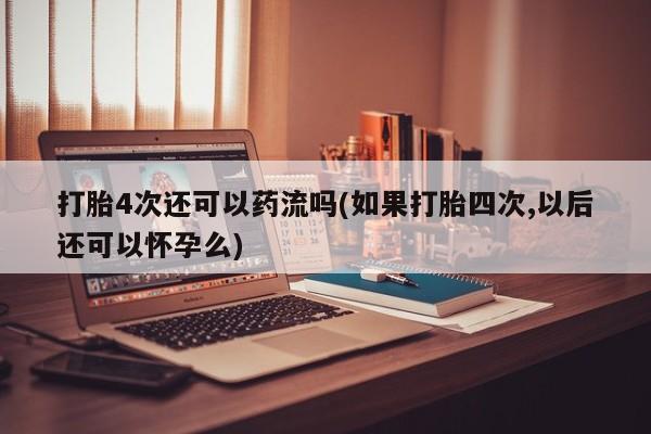 网上米非米索在线购买打胎4次还可以药流吗(如果打胎四次,以后还可以怀孕么)