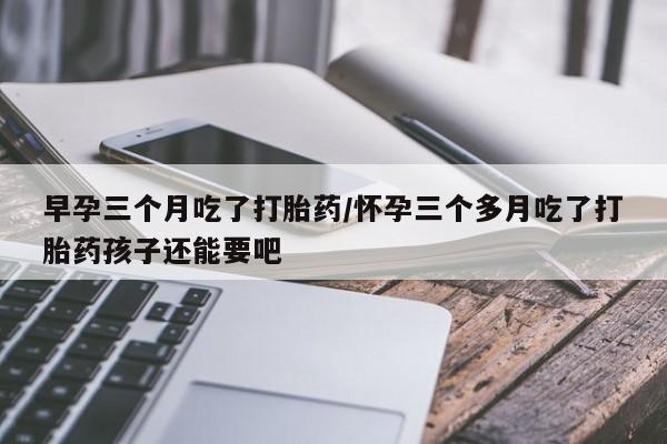 网上米非米索在线购买早孕三个月吃了打胎药/怀孕三个多月吃了打胎药孩子还能要吧