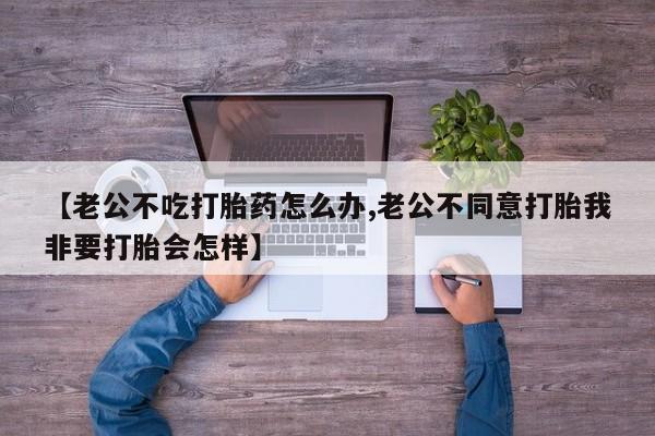 网上米非米索在线购买【老公不吃打胎药怎么办,老公不同意打胎我非要打胎会怎样】