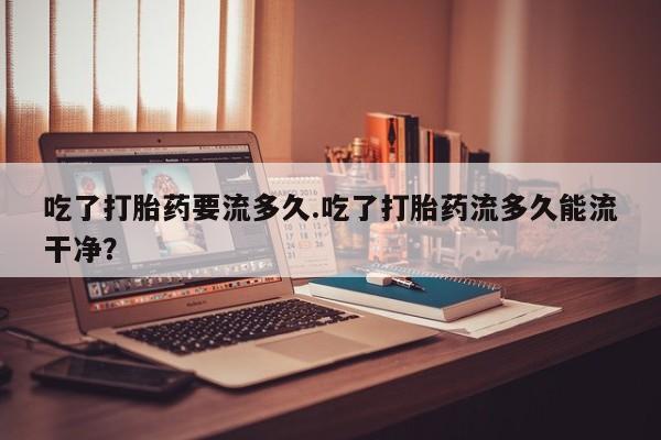 网上米非米索在线购买吃了打胎药要流多久.吃了打胎药流多久能流干净？