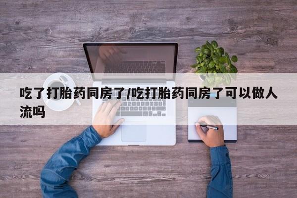 网上米非米索在线购买吃了打胎药同房了/吃打胎药同房了可以做人流吗