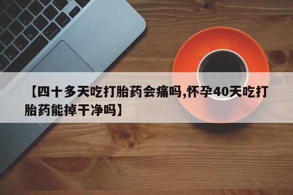网上米非米索在线购买【四十多天吃打胎药会痛吗,怀孕40天吃打胎药能掉干净吗】