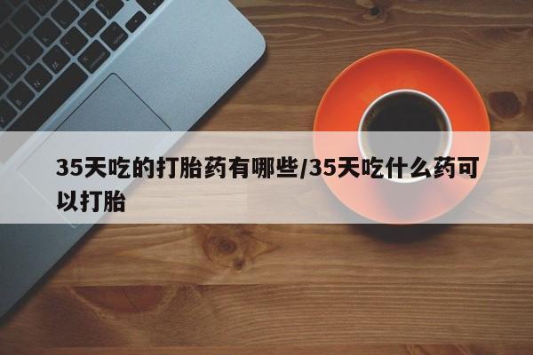网上米非米索在线购买35天吃的打胎药有哪些/35天吃什么药可以打胎