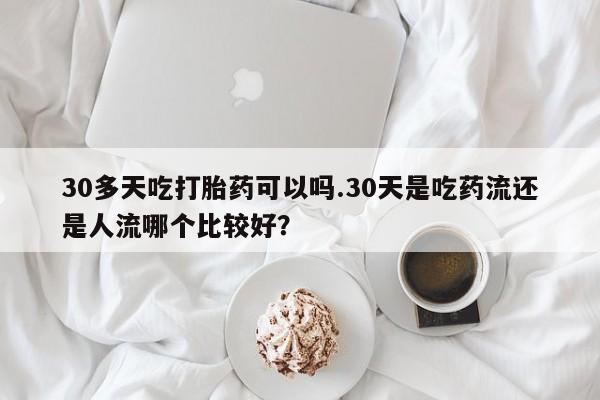 网上米非米索在线购买30多天吃打胎药可以吗.30天是吃药流还是人流哪个比较好？