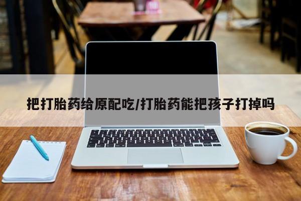 网上米非米索在线购买把打胎药给原配吃/打胎药能把孩子打掉吗