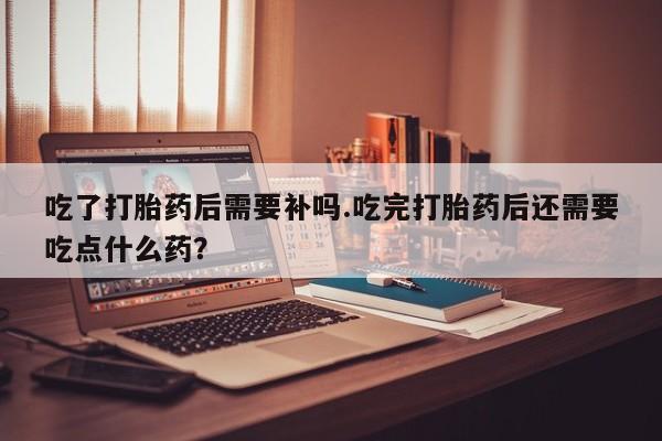 网上米非米索在线购买吃了打胎药后需要补吗.吃完打胎药后还需要吃点什么药？