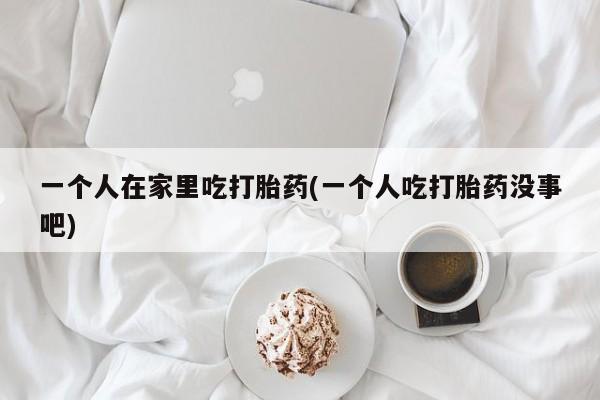 网上米非米索在线购买一个人在家里吃打胎药(一个人吃打胎药没事吧)