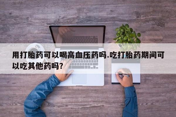 网上米非米索在线购买用打胎药可以喝高血压药吗.吃打胎药期间可以吃其他药吗？