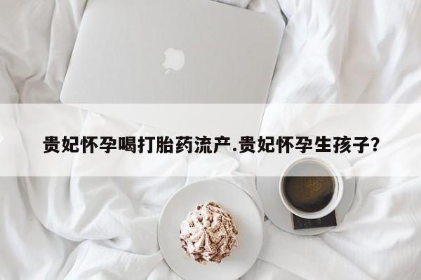 网上米非米索在线购买贵妃怀孕喝打胎药流产.贵妃怀孕生孩子?