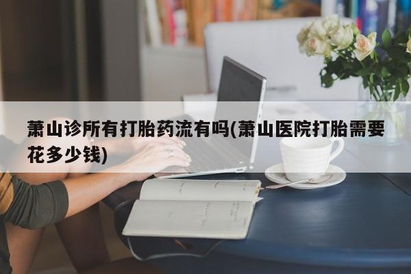网上米非米索在线购买萧山诊所有打胎药流有吗(萧山医院打胎需要花多少钱)