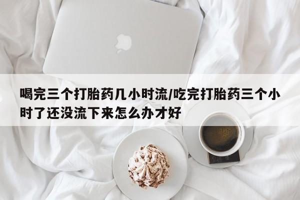 网上米非米索在线购买喝完三个打胎药几小时流/吃完打胎药三个小时了还没流下来怎么办才好